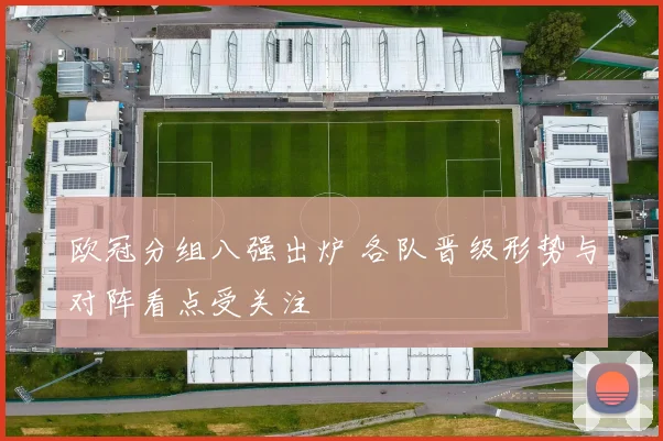 欧冠分组八强出炉 各队晋级形势与对阵看点受关注