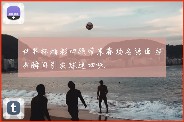 世界杯精彩回顾带来赛场名场面 经典瞬间引发球迷回味