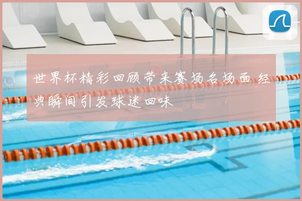 世界杯精彩回顾带来赛场名场面 经典瞬间引发球迷回味