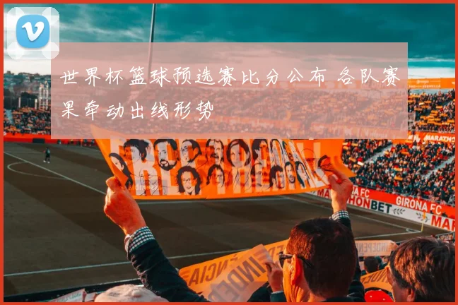世界杯篮球预选赛比分公布 各队赛果牵动出线形势