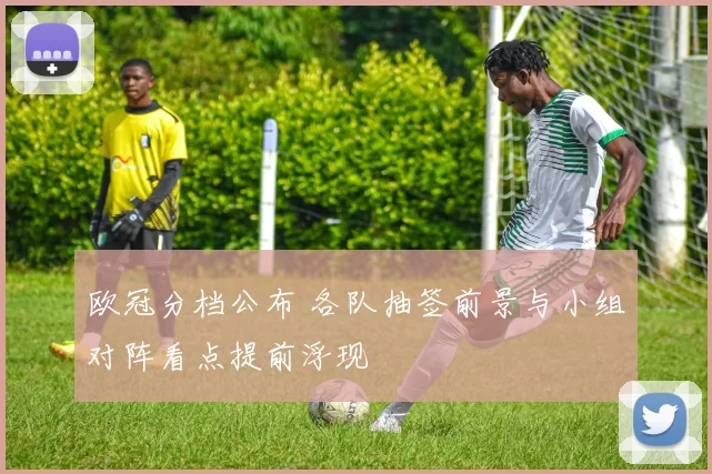 欧冠分档公布 各队抽签前景与小组对阵看点提前浮现