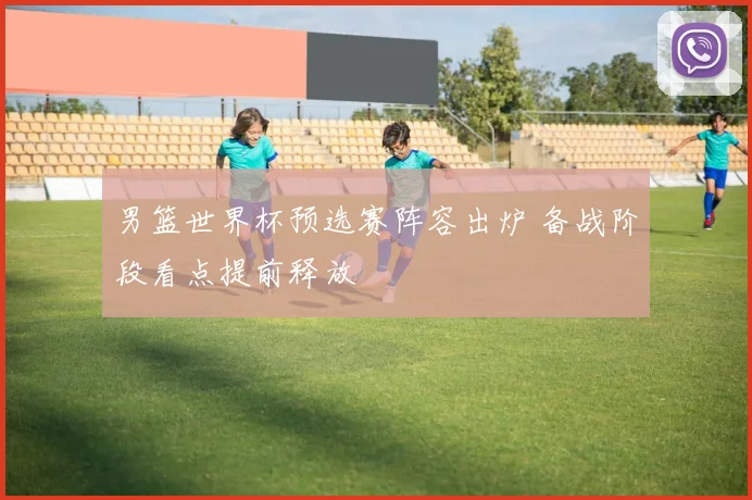 男篮世界杯预选赛阵容出炉 备战阶段看点提前释放