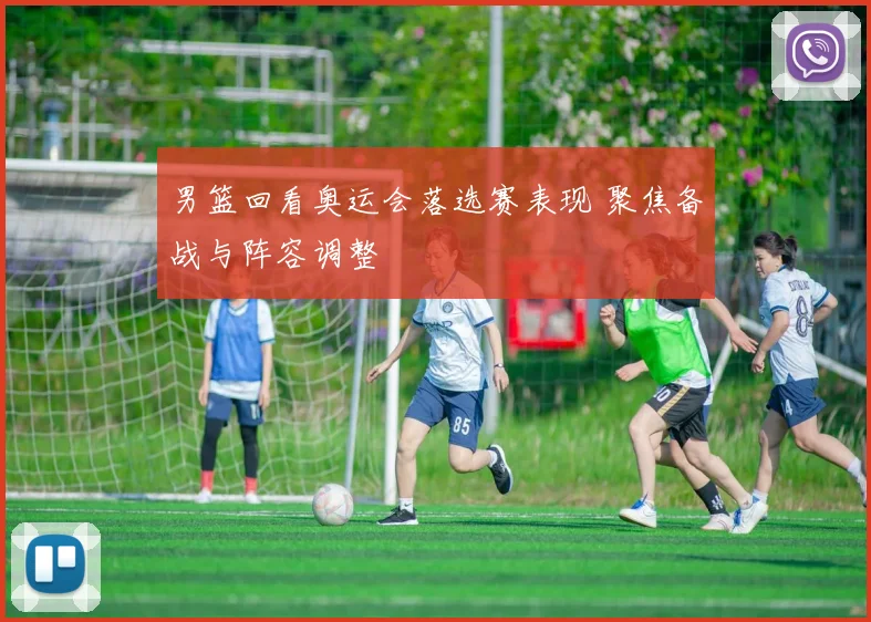 男篮回看奥运会落选赛表现 聚焦备战与阵容调整