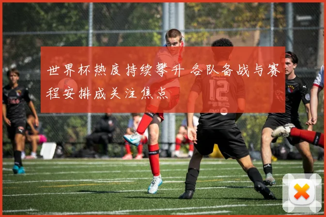 世界杯热度持续攀升 各队备战与赛程安排成关注焦点