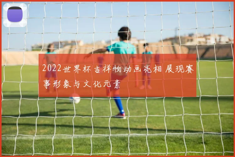 2022世界杯吉祥物动画亮相 展现赛事形象与文化元素