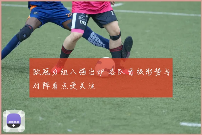 欧冠分组八强出炉 各队晋级形势与对阵看点受关注