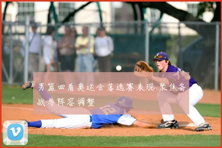 男篮回看奥运会落选赛表现 聚焦备战与阵容调整