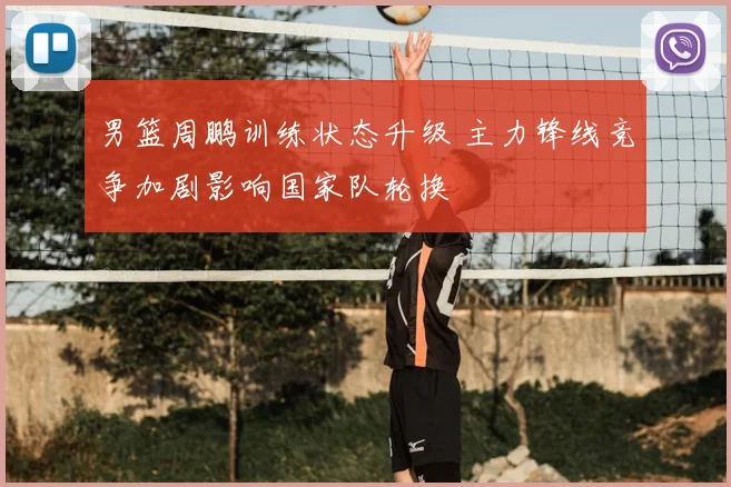 男篮周鹏训练状态升级 主力锋线竞争加剧影响国家队轮换