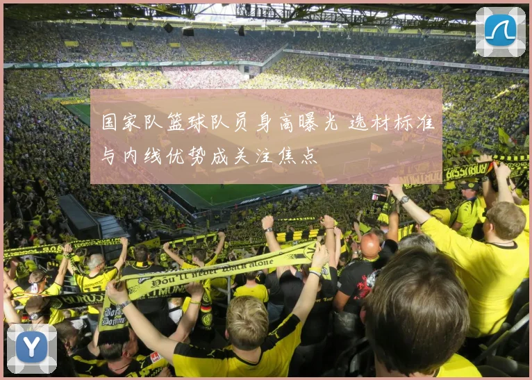 国家队篮球队员身高曝光 选材标准与内线优势成关注焦点