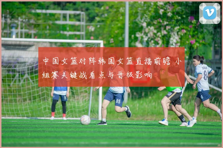 中国女篮对阵韩国女篮直播前瞻 小组赛关键战看点与晋级影响