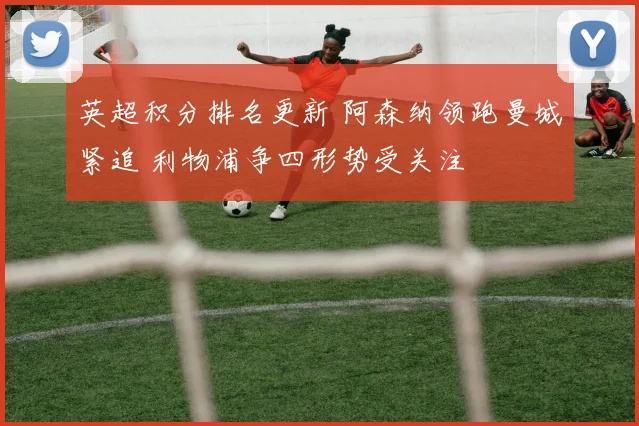 英超积分排名更新 阿森纳领跑曼城紧追 利物浦争四形势受关注