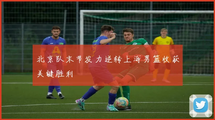 北京队末节发力逆转上海男篮收获关键胜利