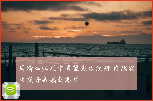 周琦回归辽宁男篮完成注册 内线实力提升备战新赛季