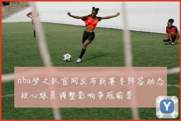 nba梦之队官网发布新赛季阵容动态 核心球员调整影响争冠前景