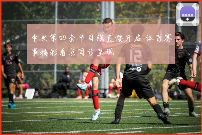 中央第四套节目线直播开启 体育赛事精彩看点同步呈现