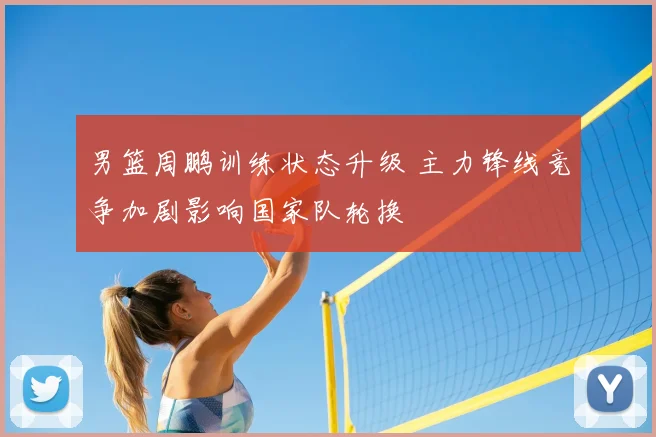 男篮周鹏训练状态升级 主力锋线竞争加剧影响国家队轮换