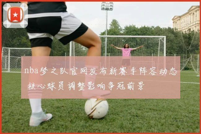 nba梦之队官网发布新赛季阵容动态 核心球员调整影响争冠前景