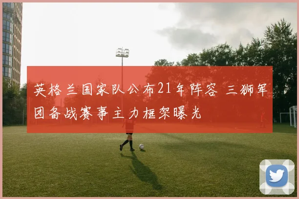 英格兰国家队公布21年阵容 三狮军团备战赛事主力框架曝光