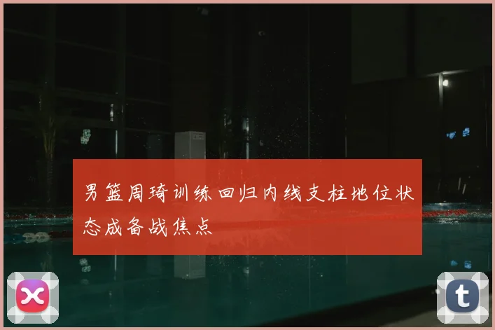 男篮周琦训练回归内线支柱地位状态成备战焦点