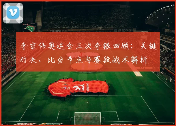 李宗伟奥运会三次夺银回顾：关键对决、比分节点与赛段战术解析