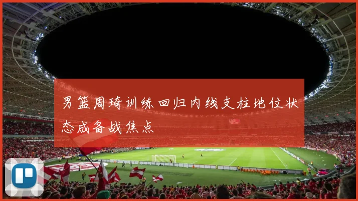 男篮周琦训练回归内线支柱地位状态成备战焦点