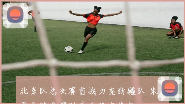 北京队总决赛首战力克新疆队 朱芳雨关键发挥助广东抢占先机