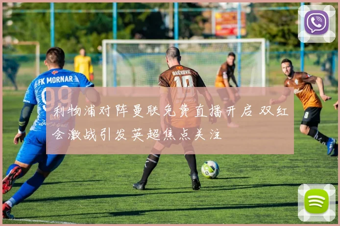 利物浦对阵曼联免费直播开启 双红会激战引发英超焦点关注