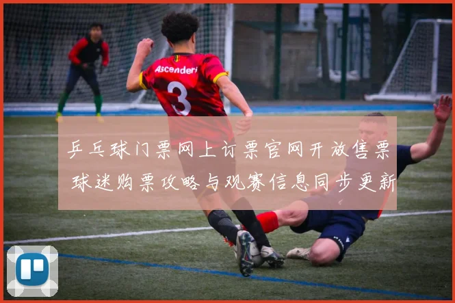 乒乓球门票网上订票官网开放售票 球迷购票攻略与观赛信息同步更新